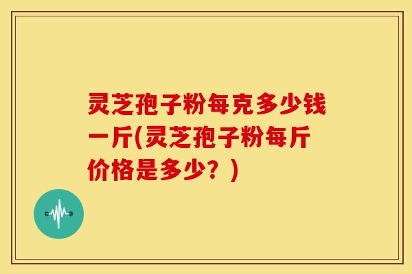 灵芝孢子粉每克多少钱一斤(灵芝孢子粉每斤价格是多少?)