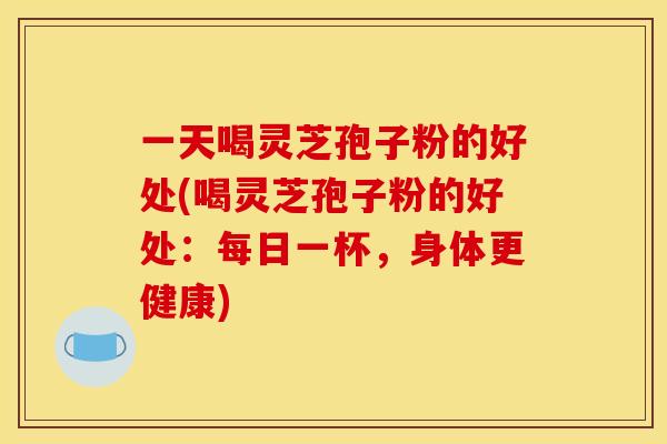 一天喝灵芝孢子粉的好处(喝灵芝孢子粉的好处：每日一杯，身体更健康)