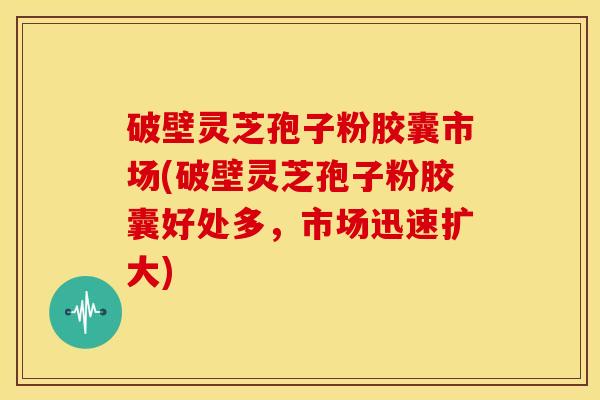 破壁灵芝孢子粉胶囊市场(破壁灵芝孢子粉胶囊好处多，市场迅速扩大)