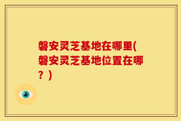 磐安灵芝基地在哪里(磐安灵芝基地位置在哪？)