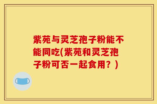 紫苑与灵芝孢子粉能不能同吃(紫苑和灵芝孢子粉可否一起食用?)