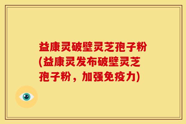 益康灵破壁灵芝孢子粉(益康灵发布破壁灵芝孢子粉,加强免疫力)
