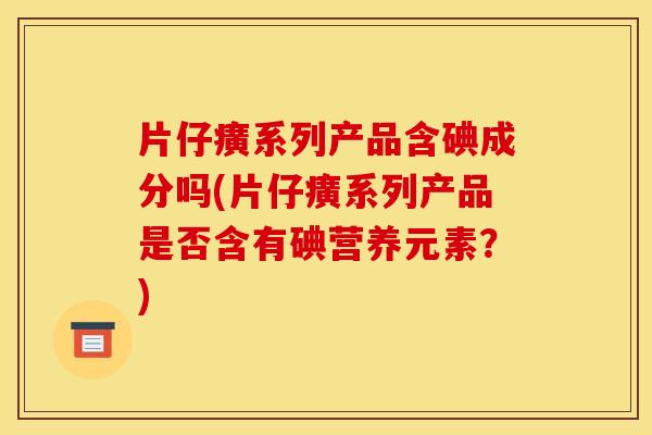 片仔癀系列产品含碘成分吗(片仔癀系列产品是否含有碘营养元素？)