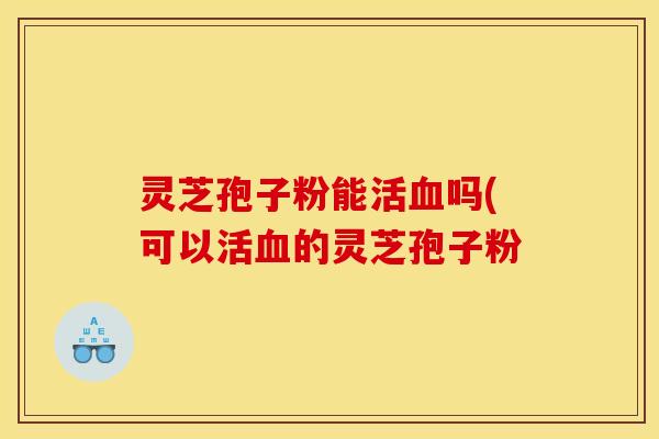 灵芝孢子粉能活血吗(可以活血的灵芝孢子粉