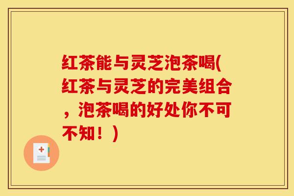 红茶能与灵芝泡茶喝(红茶与灵芝的完美组合，泡茶喝的好处你不可不知！)