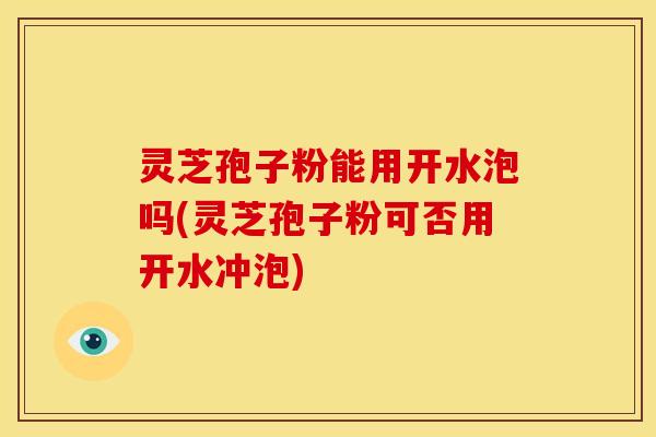 灵芝孢子粉能用开水泡吗(灵芝孢子粉可否用开水冲泡)