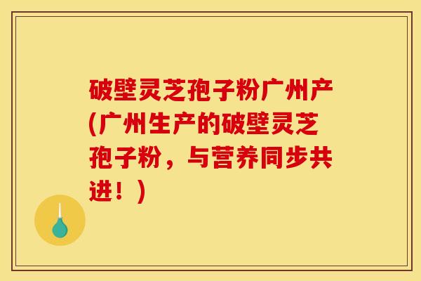 破壁灵芝孢子粉广州产(广州生产的破壁灵芝孢子粉,与营养同步共进!)