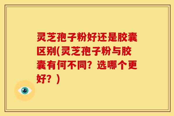 灵芝孢子粉好还是胶囊区别(灵芝孢子粉与胶囊有何不同?选哪个更好?)
