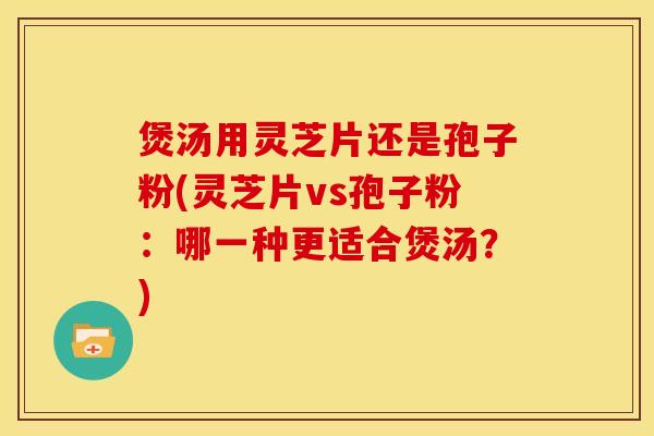 煲汤用灵芝片还是孢子粉(灵芝片vs孢子粉：哪一种更适合煲汤？)