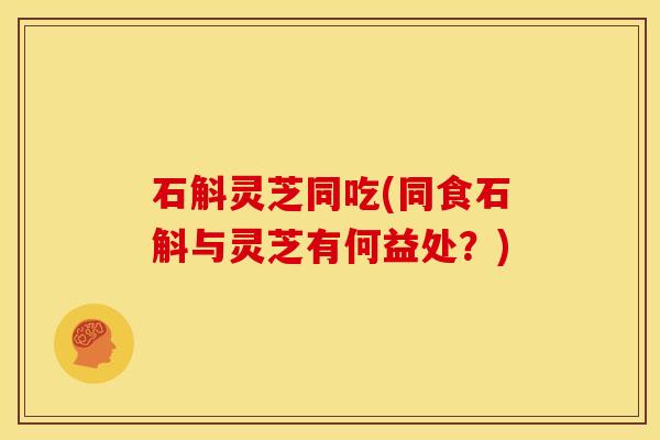 石斛灵芝同吃(同食石斛与灵芝有何益处?)