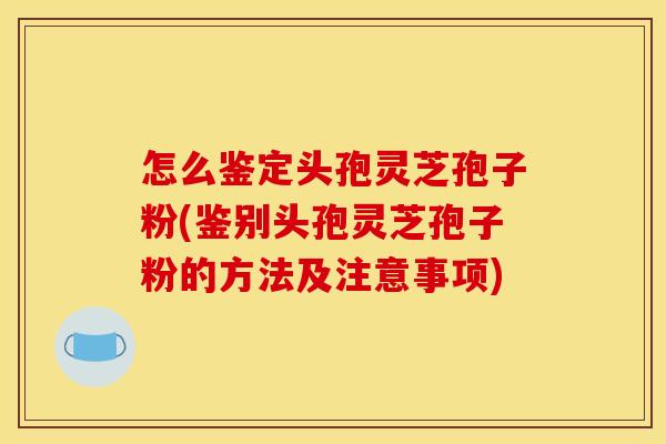 怎么鉴定头孢灵芝孢子粉(鉴别头孢灵芝孢子粉的方法及注意事项)