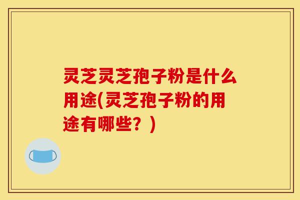 灵芝灵芝孢子粉是什么用途(灵芝孢子粉的用途有哪些？)