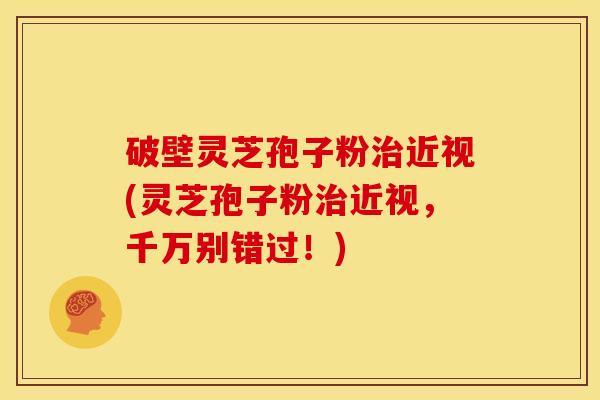 破壁灵芝孢子粉治近视(灵芝孢子粉治近视，千万别错过！)