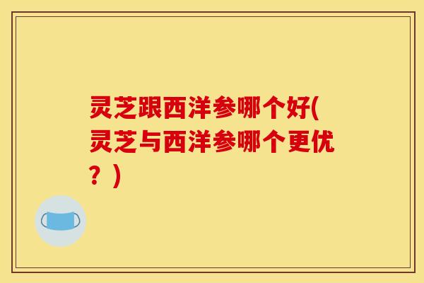 灵芝跟西洋参哪个好(灵芝与西洋参哪个更优?)