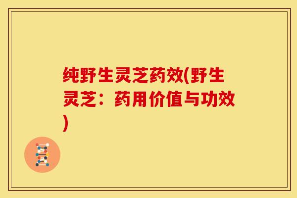 纯野生灵芝药效(野生灵芝：药用价值与功效)