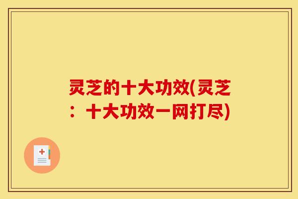 灵芝的十大功效(灵芝:十大功效一网打尽)