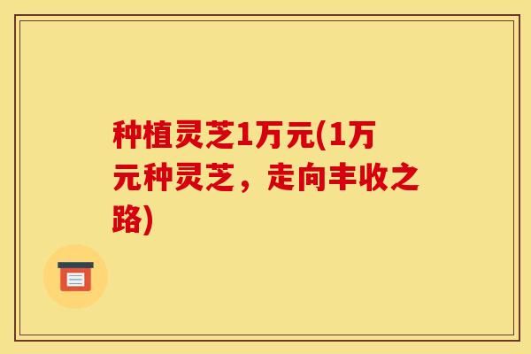 种植灵芝1万元(1万元种灵芝,走向丰收之路)