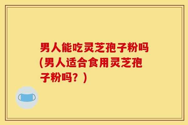男人能吃灵芝孢子粉吗(男人适合食用灵芝孢子粉吗?)