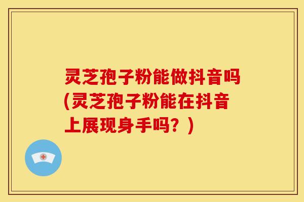 灵芝孢子粉能做抖音吗(灵芝孢子粉能在抖音上展现身手吗?)