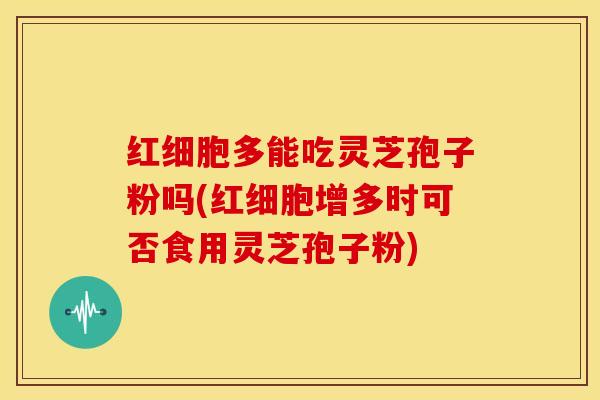 红细胞多能吃灵芝孢子粉吗(红细胞增多时可否食用灵芝孢子粉)
