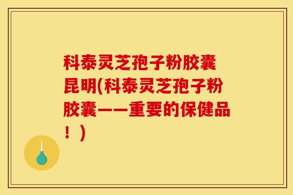 科泰灵芝孢子粉胶囊 昆明(科泰灵芝孢子粉胶囊——重要的保健品!)