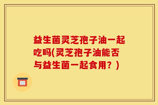 益生菌灵芝孢子油一起吃吗(灵芝孢子油能否与益生菌一起食用?)