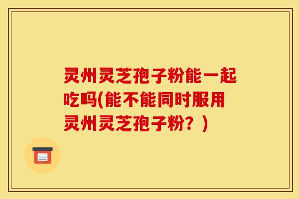 灵州灵芝孢子粉能一起吃吗(能不能同时服用灵州灵芝孢子粉？)