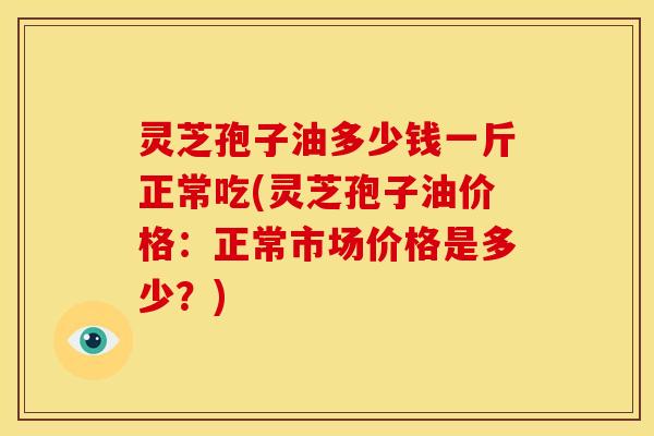 灵芝孢子油多少钱一斤正常吃(灵芝孢子油价格:正常市场价格是多少?)