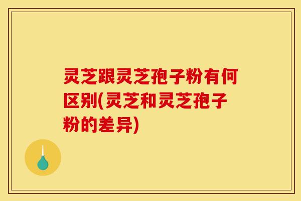 灵芝跟灵芝孢子粉有何区别(灵芝和灵芝孢子粉的差异)