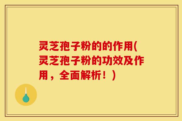 灵芝孢子粉的的作用(灵芝孢子粉的功效及作用,全面解析!)