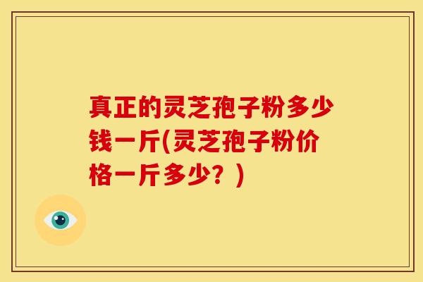 真正的灵芝孢子粉多少钱一斤(灵芝孢子粉价格一斤多少？)