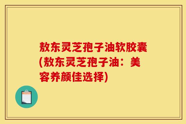 敖东灵芝孢子油软胶囊(敖东灵芝孢子油：美容养颜佳选择)