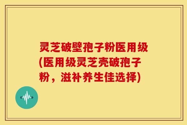 灵芝破壁孢子粉医用级(医用级灵芝壳破孢子粉,滋补养生佳选择)