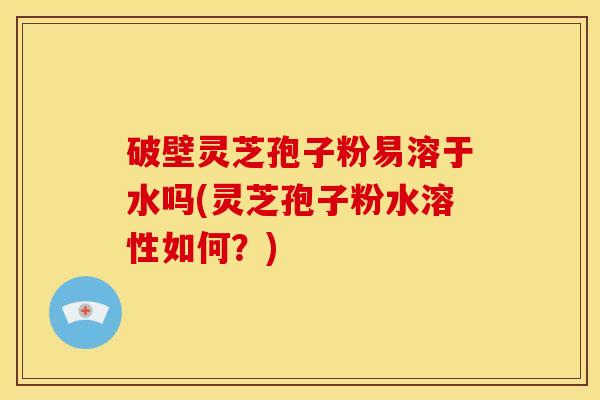 破壁灵芝孢子粉易溶于水吗(灵芝孢子粉水溶性如何？)