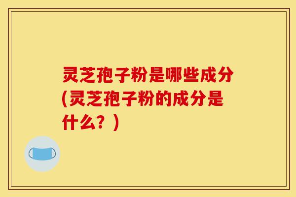 灵芝孢子粉是哪些成分(灵芝孢子粉的成分是什么?)