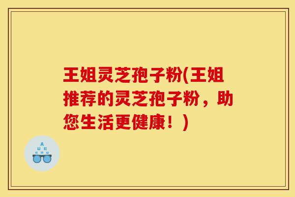 王姐灵芝孢子粉(王姐推荐的灵芝孢子粉,助您生活更健康!)