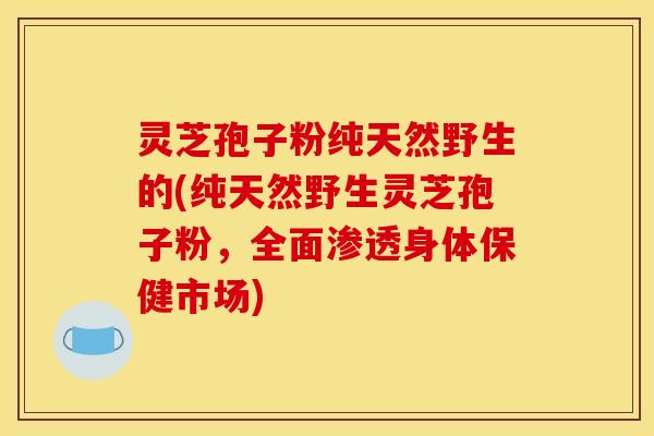 灵芝孢子粉纯天然野生的(纯天然野生灵芝孢子粉,全面渗透身体保健市场)