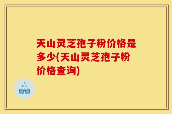 天山灵芝孢子粉价格是多少(天山灵芝孢子粉价格查询)