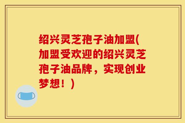绍兴灵芝孢子油加盟(加盟受欢迎的绍兴灵芝孢子油品牌,实现创业梦想!)