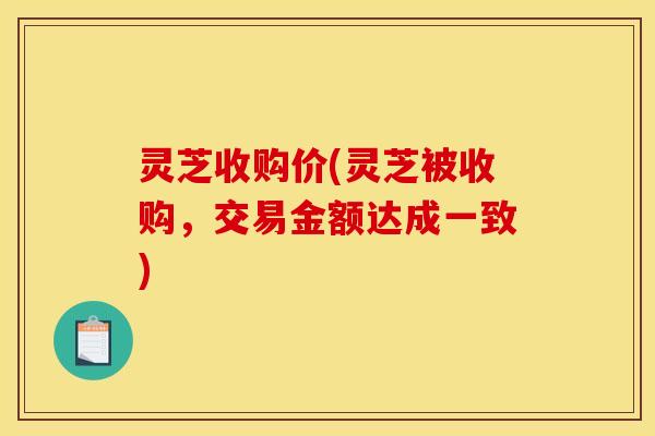 灵芝收购价(灵芝被收购，交易金额达成一致)