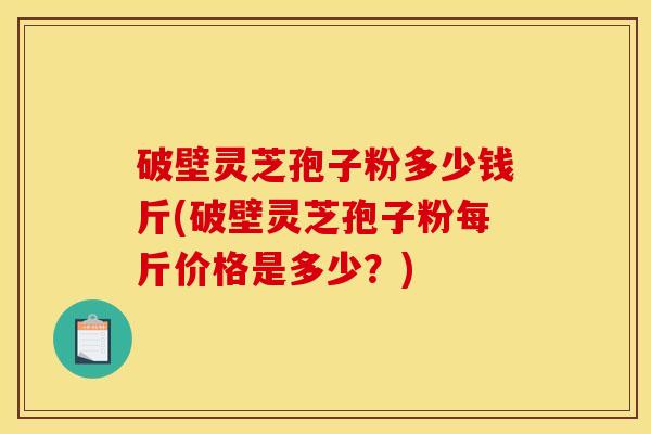 破壁灵芝孢子粉多少钱斤(破壁灵芝孢子粉每斤价格是多少？)