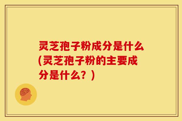 灵芝孢子粉成分是什么(灵芝孢子粉的主要成分是什么?)