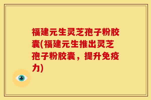 福建元生灵芝孢子粉胶囊(福建元生推出灵芝孢子粉胶囊,提升免疫力)