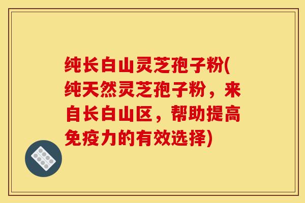 纯长白山灵芝孢子粉(纯天然灵芝孢子粉，来自长白山区，帮助提高免疫力的有效选择)