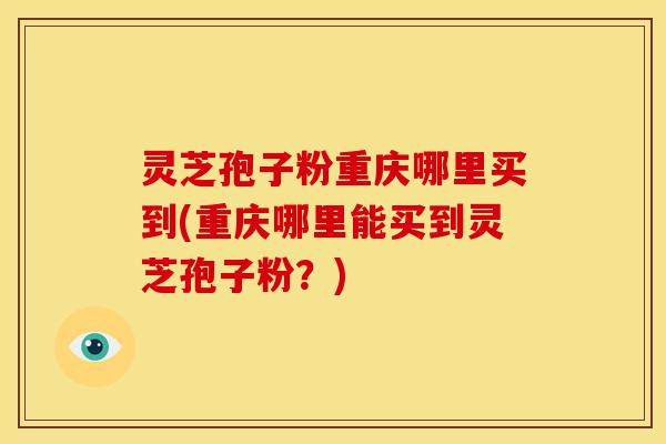 灵芝孢子粉重庆哪里买到(重庆哪里能买到灵芝孢子粉？)