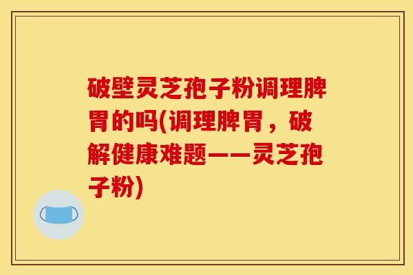 破壁灵芝孢子粉调理脾胃的吗(调理脾胃,破解健康难题——灵芝孢子粉)