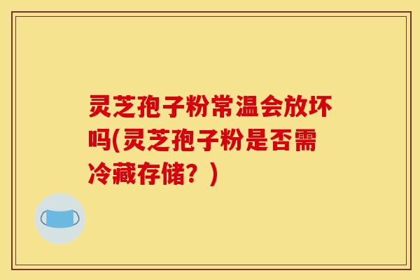灵芝孢子粉常温会放坏吗(灵芝孢子粉是否需冷藏存储？)