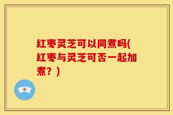 红枣灵芝可以同煮吗(红枣与灵芝可否一起加煮?)
