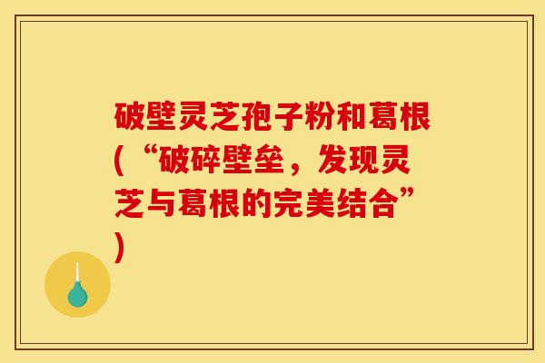 破壁灵芝孢子粉和葛根(“破碎壁垒,发现灵芝与葛根的完美结合”)