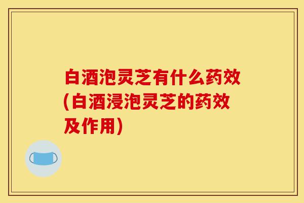 白酒泡灵芝有什么药效(白酒浸泡灵芝的药效及作用)